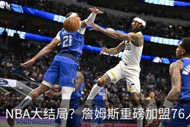NBA大结局？詹姆斯重磅加盟76人，组豪华四巨头，年薪曝光：2年800万堪比白菜价